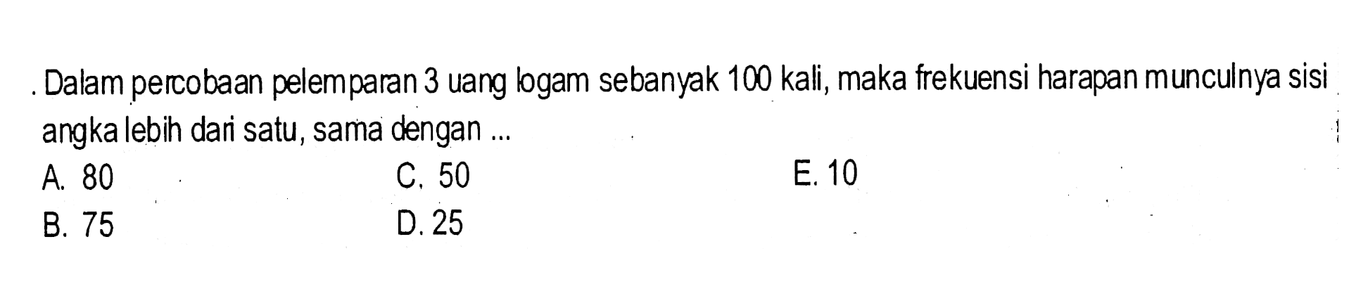 Dalam percobaan pelemparan 3 uang logam sebanyak 100 kali, maka frekuensi harapan munculnya sisi angka lebih dari satu, sama dengan ...