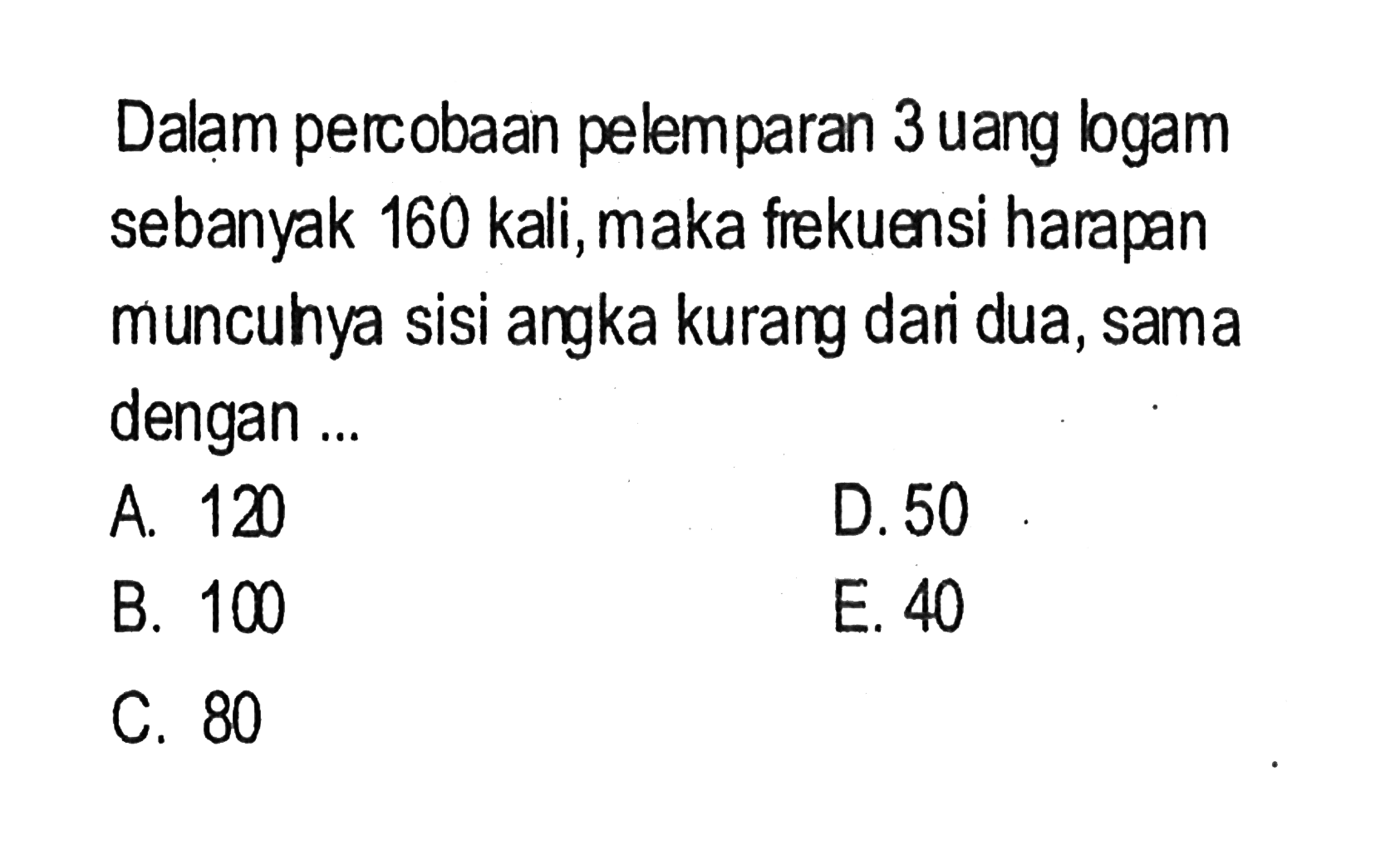 Dalam percobaan pelemparan 3 uang logam sebanyak 160 kali, maka frekuensi harapan muncuhya sisi angka kurang dari dua, sama dengan ...