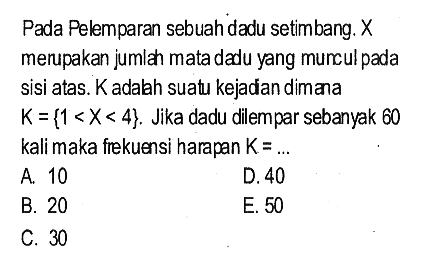 Pada Pelemparan sebuah dadu setimbang.  X  merupakan jumlah mata dadu yang muncul pada sisi atas.  K  adalah suatu kejadan dimana  K={1<X<4} . Jika dadu dilempar sebanyak 60 kali maka frekuensi harapan  K=... 