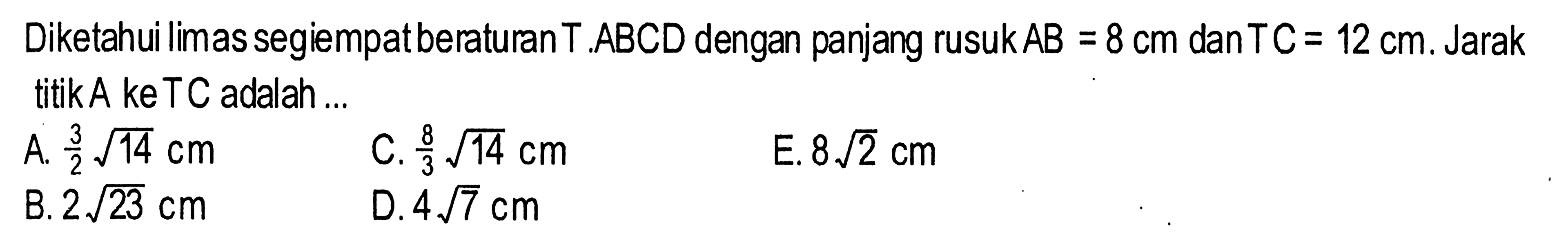 Diketahui limas segiempat beraturan T.ABCD dengan panjang rusuk AB=8 cm danTC=12 cm. Jarak titik A ke TC adalah ...