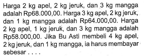 Harga 2 kg apel, 2 kg jeruk, dan 3 kg mangga adalah Rp88.000,00. Harga 3 kg apel, 2 kg jeruk, dan 1 kg mangga adalah Rp64.000,00. Harga 2 kg apel, 1 kg jeruk, dan 3 kg mangga adalah Rp58.000,00. Jika Bu Asti membeli kg apel, 2 kg jeruk, dan kg mangga, ia harus membayar sebesar . . . .