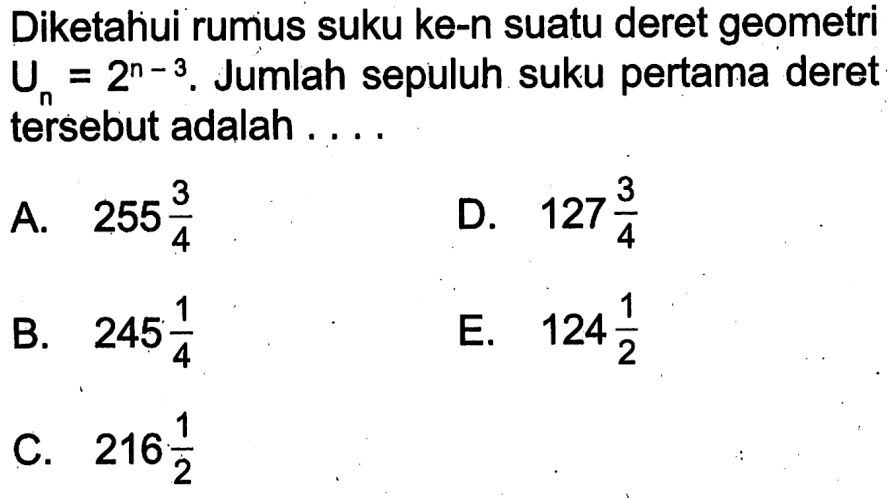 Diketahui rumus suku ke-n suatu deret geometri Un = 2^(n - 3). Jumlah sepuluh suku pertama deret tersebut adalah.... A. 255 3/4 B. 245 1/4 C. 216 1/2 D. 127 3/4 E. 124 1/2