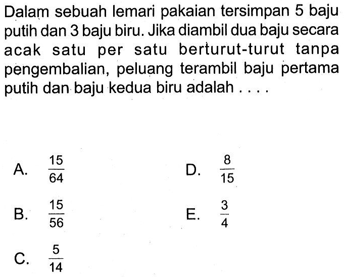 Dalam sebuah lemari pakaian tersimpan 5 baju putih dan 3 baju biru. Jika diambil dua baju secara acak satu per satu berturut-turut tanpa pengembalian, peluang terambil baju pertama putih dan baju kedua biru adalah ....