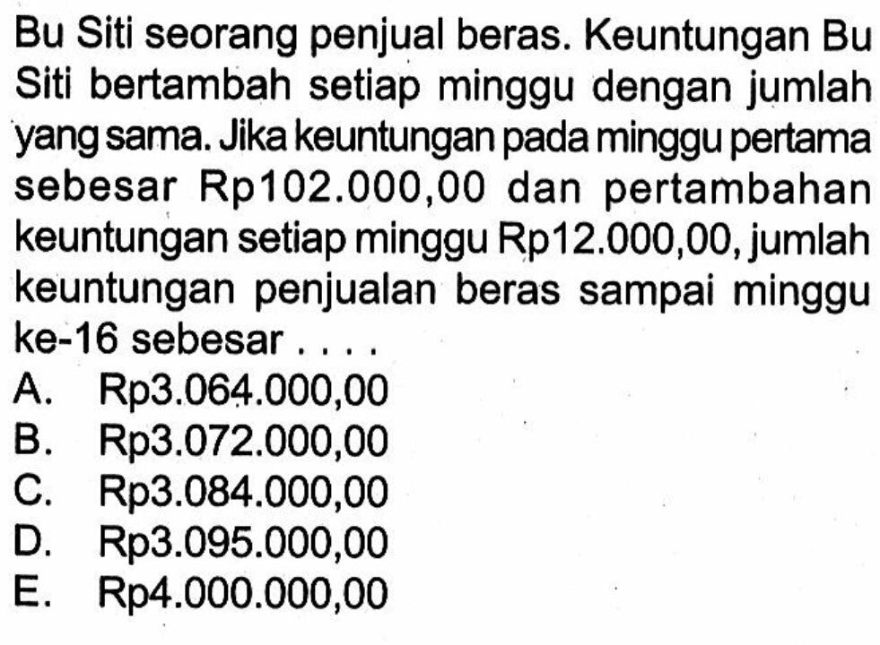 Bu Siti seorang penjual beras. Keuntungan Bu Siti bertambah setiap minggu dengan jumlah yang sama. Jika keuntungan pada minggu pertama sebesar Rp102.000,00 dan pertambahan keuntungan setiap minggu Rp12.000,00, jumlah keuntungan penjualan beras sampai minggu ke-16 sebesar.