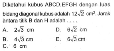 Diketahui kubus ABCD.EFGH dengan luas bidang diagonal kubus adalah 12 akar(2) cm^2. Jarak antara titik B dan H adalah ....