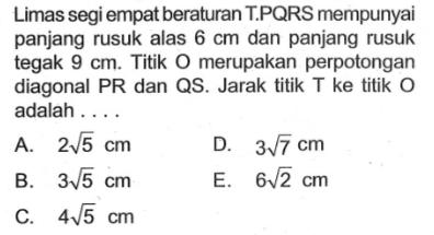 Limas segi empat beraturan TPQRS mempunyai panjang rusuk alas 6 cm dan panjang rusuk tegak 9 cm. Titik O merupakan perpotongan diagonal PR dan QS. Jarak titik T ke titik O adalah . . . .