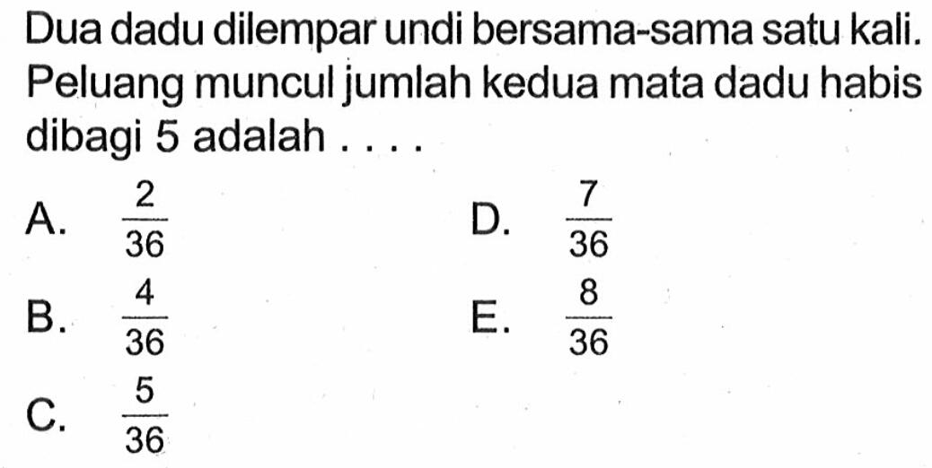 Dua dadu dilempar undi bersama-sama satu kali. Peluang muncul jumlah kedua mata dadu habis dibagi 5 adalah ....