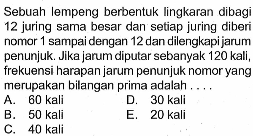 Sebuah lempeng berbentuk lingkaran dibagi 12 juring sama besar dan setiap juring diberi nomor 1 sampai dengan 12 dan dilengkapi jarum penunjuk. Jika jarum diputar sebanyak 120 kali, frekuensi harapan jarum penunjuk nomor yang merupakan bilangan prima adalah ....