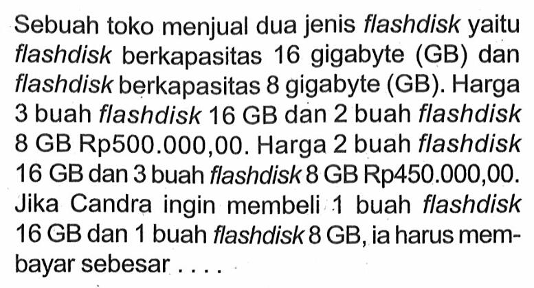 Sebuah toko menjual dua jenis flashdisk yaitu flashdisk berkapasitas 16 gigabyte (GB) dan flashdisk berkapasitas 8 gigabyte (GB). Harga 3 buah flashdisk 16 GB dan 2 buah flashdisk 8 GB Rp500.000,00. Harga 2 buah flashdisk 16 GB dan 3 buah flashdisk 8 GB Rp450.000,00. Jika Candra ingin membeli 1 buah flashdisk 16 GB dan 1 buah flashdisk 8 GB, ia harus membayar sebesar...