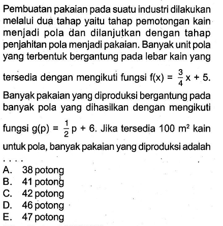 Pembuatan pakaian pada suatu industri dilakukan melalui dua tahap yaitu tahap pemotongan kain menjadi pola dan dilanjutkan dengan tahap penjahitan pola menjadi pakaian. Banyak unit pola yang terbentuk bergantung pada lebar kain yang tersedia dengan mengikuti fungsi f(x)=(3/4)x+5. Banyąk pakaian yang diproduksi bergantung pada banyak pola yang dihasilkan dengan mengikuti fungsi g(p)=(1/2)p+6. Jika tersedia 100 m^2 kain untuk pola, banyak pakaian yang diproduksi adalah ...