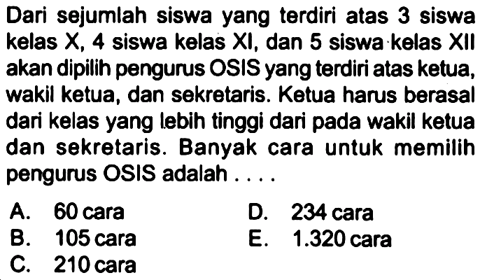 Dari sejumlah siswa yang terdiri atas 3 siswa kelas  X, 4  siswa kelas XI, dan 5 siswa kelas XII akan dipilih pengurus OSIS yang terdiri atas ketua, wakil ketua, dan sekretaris. Ketua harus berasal dari kelas yang lebih tinggi dari pada wakil ketua dan sekretaris. Banyak cara untuk memilih pengurus OSIS adalah ....