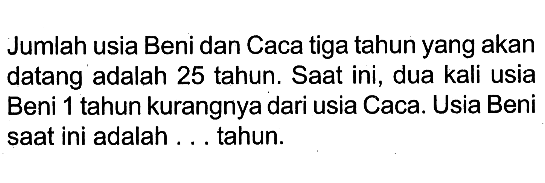 Jumlah usia Beni dan Caca tiga tahun yang akan datang adalah 25 tahun. Saat ini, dua kali usia Beni 1 tahun kurangnya dari usia Caca. Usia Beni saat ini adalah. . . tahun.