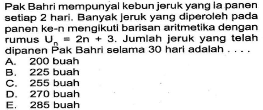 Pak Bahri mempunyai kebun jeruk yang ia panen setiap 2 hari. Banyak jeruk yang diperoleh pada panen ke-n mengikuti barisan aritmetika dengan rumus Un=2 n+3. Jumlah jeruk yang telah dipanen Pak Bahri selama 30 hari adalah ....