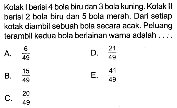 Kotak I berisi 4 bola biru dan 3 bola kuning. Kotak II berisi 2 bola biru dan 5 bola merah. Dari setiap kotak diambil sebuah bola secara acak. Peluang terambil kedua bola berlainan warna adalah ...