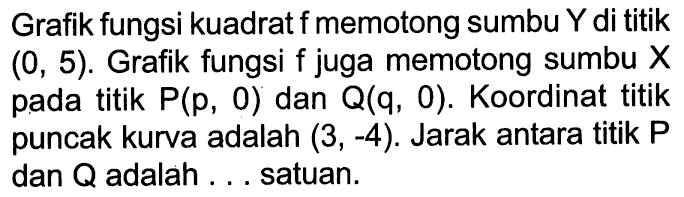 Grafik fungsi kuadrat f memotong sumbu Y di titik (0,5). Grafik fungsi f juga memotong sumbu X pada titik P(p, 0) dan Q(q, 0). Koordinat titik puncak kurva adalah (3,-4). Jarak antara titik P dan Q adalah ... satuan.