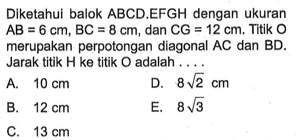 Diketahui balok ABCD.EFGH dengan ukuran AB = 6 cm, BC = 8 cm, dan CG = 12 cm. Titik O merupakan perpotongan diagonal AC dan BD. Jarak titik H ke titik O adalah ....