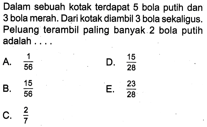 Dalam sebuah kotak terdapat 5 bola putih dan 3 bola merah. Dari kotak diambil 3 bola sekaligus. Peluang terambil paling banyak 2 bola putih adalah ....