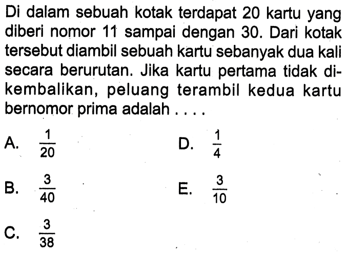 Di dalam sebuah kotak terdapat 20 kartu yang diberi nomor 11 sampai dengan 30. Dari kotak tersebut diambil sebuah kartu sebanyak dua kali secara berurutan. Jika kartu pertama tidak dikembalikan, peluang terambil kedua kartu bernomor prima adalah...