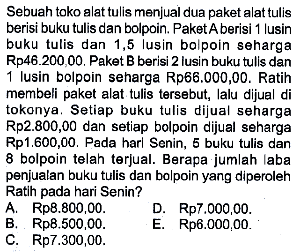 Sebuah toko alat tulis menjual dua paket alat tulis berisi buku tulis dan bolpoin. Paket A berisi 1 lusin buku tulis dan 1,5 lusin bolpoin seharga Rp46.200,00. Paket B berisi 2 lusin buku tulis dan 1 lusin bolpoin seharga Rp66.000,00. Ratih membeli paket alat tulis tersebut, lalu dijual di tokonya. Setiap buku tulis dijual seharga Rp2.800,00 dan setiap bolpoin dijual seharga Rp1.600,00. Pada hari Senin, 5 buku tulis dan 8 bolpoin telah terjual. Berapa jumlah laba penjualan buku tulis dan bolpoin yang diperoleh Ratih pada hari Senin? A. Rp8.800,00. B. Rp8.500,00. C. Rp7.300,00. D. Rp7.000,00 E. Rp6.000,00