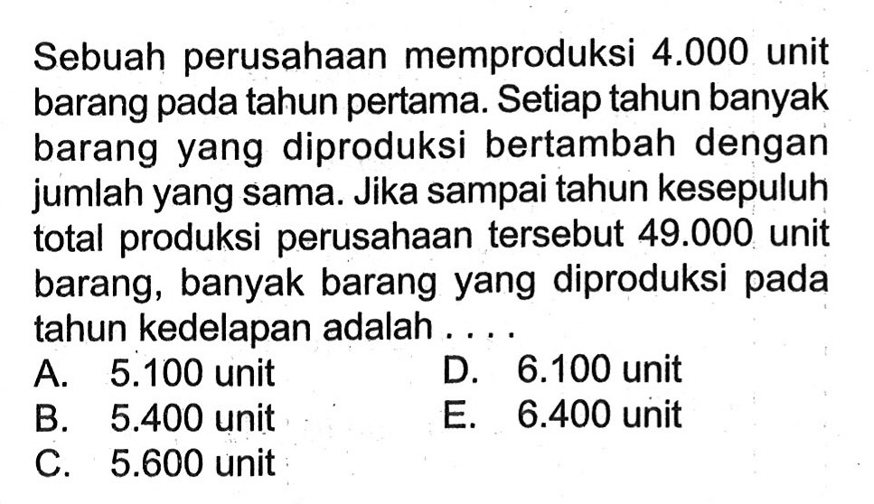 Sebuah perusahaan memproduksi  4.000  unit barang pada tahun pertama. Setiap tahun banyak barang yang diproduksi bertambah dengan jumlah yang sama. Jika sampai tahun kesepuluh total produksi perusahaan tersebut  49.000  unit barang, banyak barang yang diproduksi pada tahun kedelapan adalah ....
