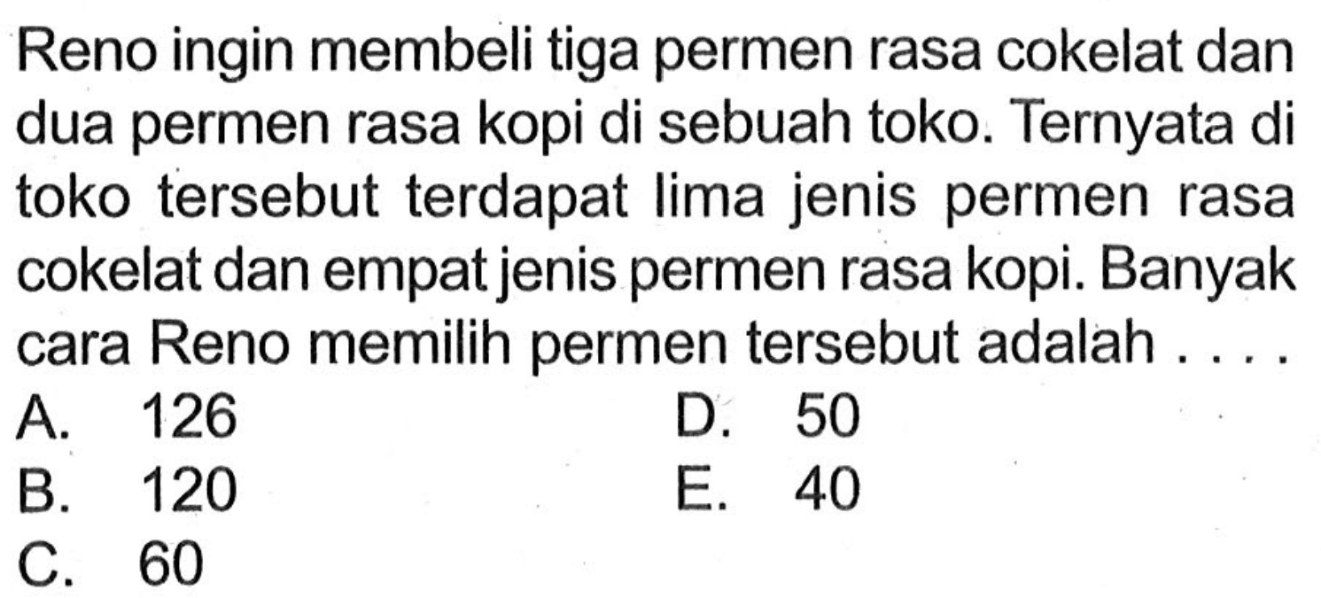 Reno ingin membeli tiga permen rasa cokelat dan dua permen rasa kopi di sebuah toko. Ternyata di toko tersebut terdapat lima jenis permen rasa cokelat dan empat jenis permen rasa kopi. Banyak cara Reno memilih permen tersebut adalah ...