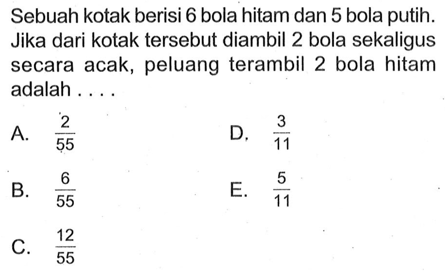 Sebuah kotak berisi 6 bola hitam dan 5 bola putih. Jika dari kotak tersebut diambil 2 bola sekaligus secara acak, peluang terambil 2 bola hitam adalah