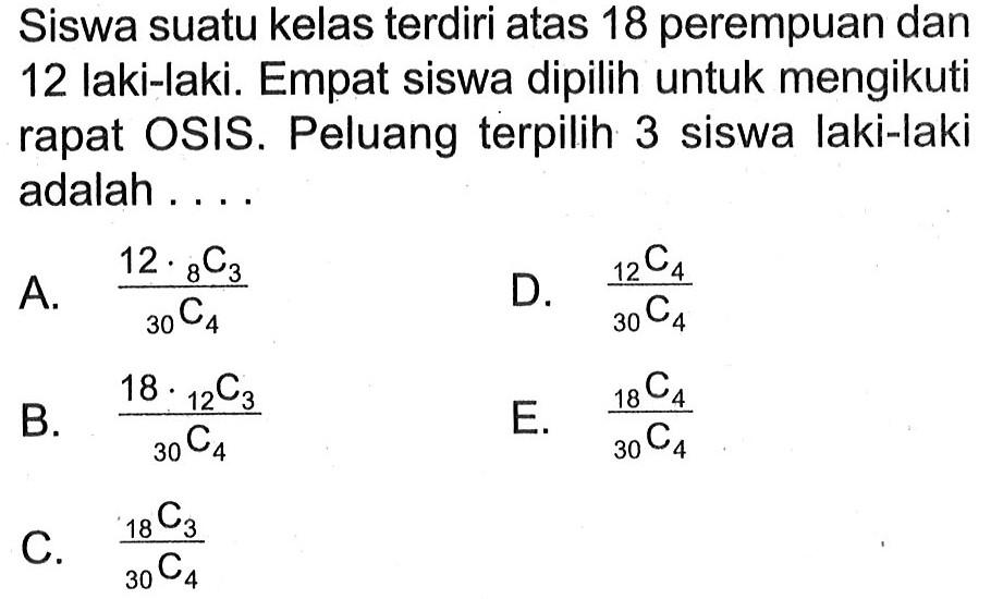 Siswa suatu kelas terdiri atas 18 perempuan dan 12 laki-laki. Empat siswa dipilih untuk mengikuti rapat OSIS. Peluang terpilih 3 siswa laki-laki adalah ....