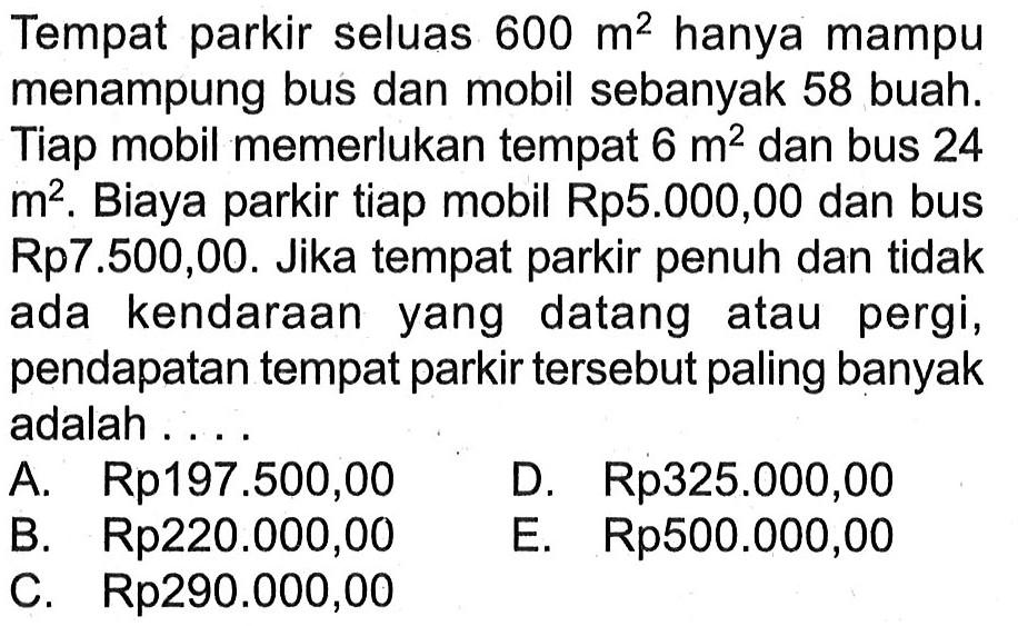 Tempat parkir seluas 600 m^2 hanya mampu menampung bus dan mobil sebanyak 58 buah: Tiap mobil memerlukan tempat 6 m2^ dan bus 24 m^2, Biaya parkir tiap mobil Rp5.000,00 dan bus Rp7.500,00. Jika tempat parkir penuh dan tidak ada kendaraan datang yang atau pergi, pendapatan tempat parkir tersebut paling banyak adalah