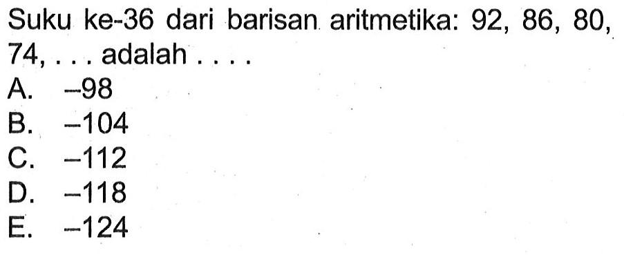 Suku ke-36 dari barisan aritmetika: 92, 86, 80,  74, ...  adalah ....A.  -98 B.  -104 C.  -112 D.  -118 E.  -124 