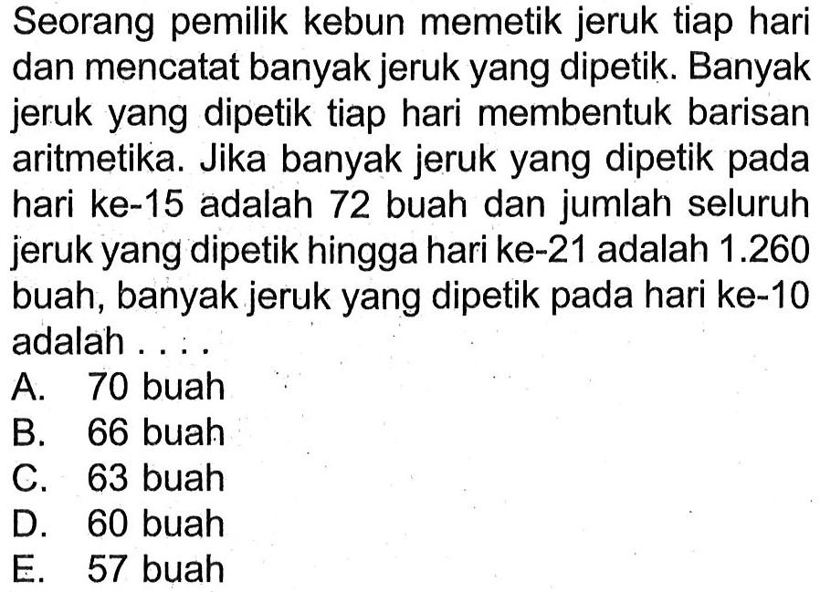 Seorang pemilik kebun memetik jeruk tiap hari dan mencatat banyak jeruk yang dipetik. Banyak jeruk yang dipetik tiap hari membentuk barisan aritmetika. Jika banyak jeruk yang dipetik pada hari ke-15 adalah 72 buah dan jumlah seluruh jeruk yang dipetik hingga hari ke-21 adalah  1.260  buah, banyak jeruk yang dipetik pada hari ke-10 adalah ....