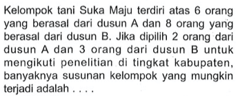 Kelompoktani Suka Maju terdiri atas 6 orang yang berasal dari dusun A dan 8 orang yang berasal dari dusun B. Jika dipilih 2 orang dari dusun A dan 3 orang dari dusun B untuk mengikuti penelitian di tingkat kabupaten, banyaknya susunan kelompok yang mungkin terjadi adalah ...