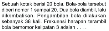 Sebuah kotak berisi 20 bola. Bola-bola tersebut diberi nomor 1 sampai 20. Dua bola diambil, lalu dikembalikan. Pengambilan bola dilakukan sebanyak 38 kali. Frekuensi harapan terambil bola bernomor kelipatan 3 adalah ....