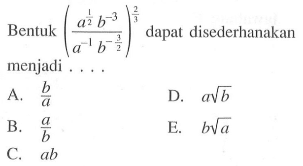 Bentuk (a^1/2 b^-3 / a^-1 b^-3/2)^2/3 dapat disederhanakan menjadi.... A.b/a B. a/b C. ab D. a akar(b) E. b akar(a)