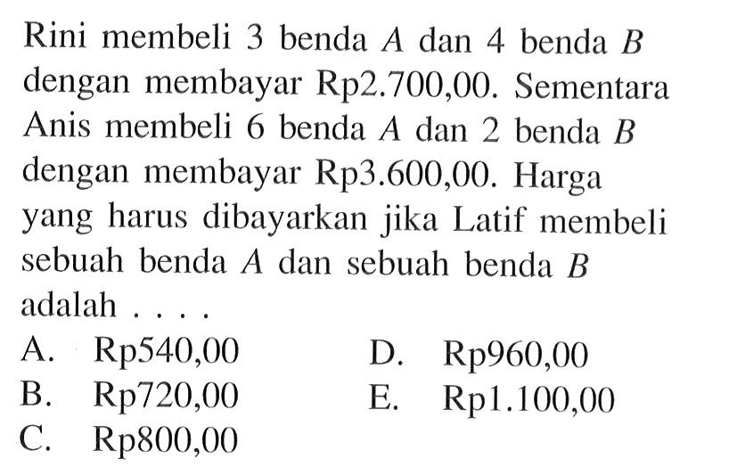 Rini membeli 3 benda A dan 4 benda B dengan membayar Rp2.700,00. Sementara Anis membeli 6 benda A dan 2 benda B dengan membayar Rp3.600,00. Harga yang harus dibayarkan jika Latif membeli sebuah benda A dan sebuah benda B adalah .....