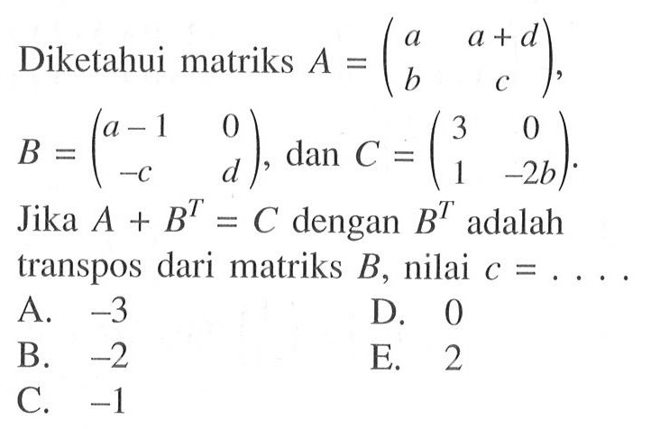 Diketahui matriks A = (a a+d b c), B = (a-1 0 -c d), dan C = (3 0 1 -2b) Jika A + B^T = C dengan B^T adalah transpos dari matriks B, nilai c =