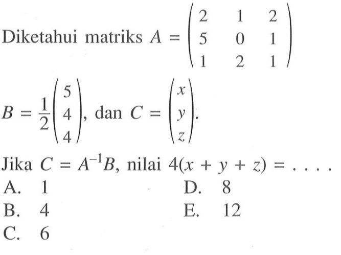 Diketahui matriks A=(2 1 2 5 0 1 1 2 1) B=1/2(5 4 4), dan C=(x y z). Jika C=A^(-1)B, nilai 4(x+y+z)=....