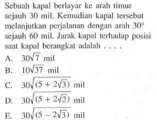 Sebuah kapal berlayar ke arah timur sejauh 30 mil. Kemudian kapal tersebut melanjutkan perjalanan dengan arah 30 sejauh 60 mil, Jarak kapal terhadap posisi saat kapal berangkat adalah . . . .