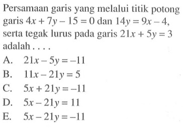 Persamaan garis yang melalui titik potong garis 4x + 7y - 15 = 0 dan 14y = 9x - 4, serta tegak lurus pada garis 21x + 5y = 3 adalah...