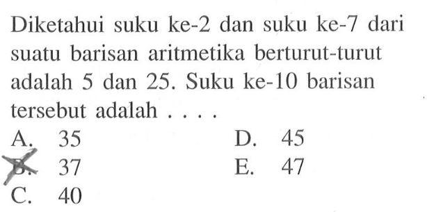 Diketahui suku ke-2 dan suku ke-7 dari suatu barisan aritmetika berturut-turut adalah 5 dan 25. Suku ke-10 barisan tersebut adalah 
 A. 35 
 B. 37 
 C. 40
 D. 45
 E. 47