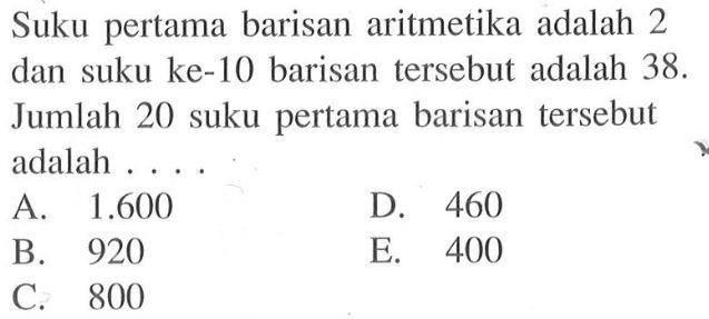 Suku pertama barisan aritmetika adalah 2 dan suku ke-10 barisan tersebut adalah 38. Jumlah 20 suku pertama barisan tersebut adalah ....
