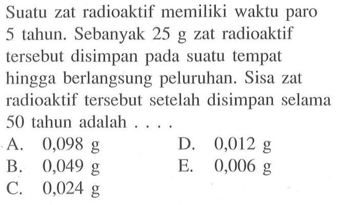 Suatu zat radioaktif memiliki waktu paro 5 tahun. Sebanyak 25 g zat radioaktif tersebut disimpan pada suatu tempat hingga berlangsung peluruhan. Sisa zat radioaktif tersebut setelah disimpan selama 50 tahun adalah ....
