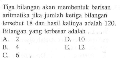 Tiga bilangan akan membentuk barisan aritmetika jika jumlah ketiga bilangan tersebut 18 dan hasil kalinya adalah 120 . Bilangan yang terbesar adalah ....