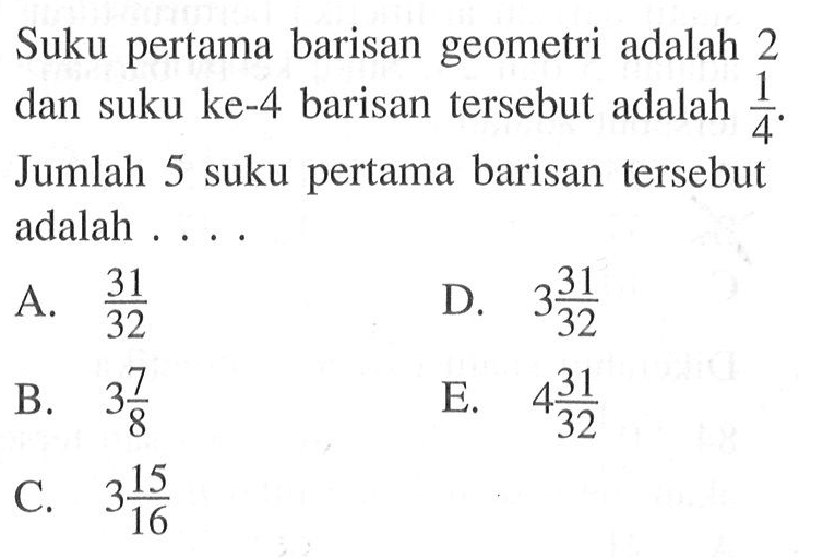 Suku pertama barisan geometri adalah 2 dan suku ke- 4 barisan tersebut adalah  1/4 . Jumlah 5 suku pertama barisan tersebut adalah ....