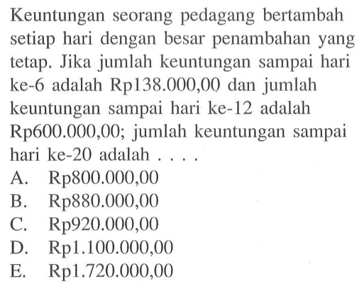 Keuntungan seorang pedagang bertambah setiap hari dengan besar penambahan yang tetap. Jika jumlah keuntungan sampai hari ke-6 adalah Rp138.000,00 dan jumlah keuntungan sampai hari ke-12 adalah Rp600.000,00; jumlah keuntungan sampai hari ke-20 adalah ....