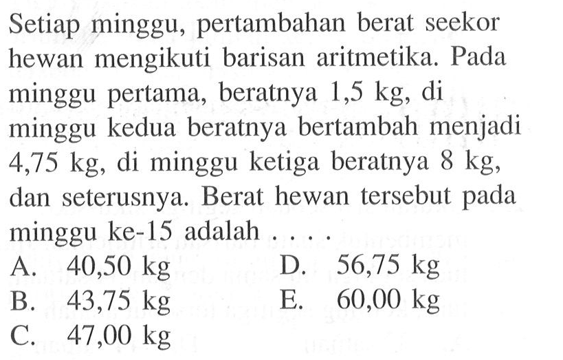 Setiap minggu, pertambahan berat seekor hewan mengikuti barisan aritmetika. Pada minggu pertama, beratnya 1,5 kg, di minggu kedua beratnya bertambah menjadi 4,75 kg, di minggu ketiga beratnya 8 kg, dan seterusnya. Berat hewan tersebut pada minggu ke-15 adalah ....