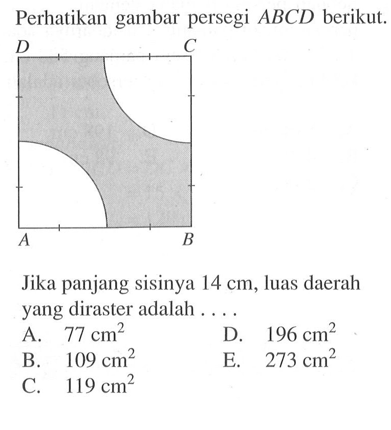 Perhatikan gambar persegi  ABCD  berikut. A B C D
Jika panjang sisinya  14 cm, luas daerah yang diraster adalah ....
A.  77 cm^2 
D.  196 cm^2 
B.  109 cm^2 
E.  273 cm^2 
C.  119 cm^2 