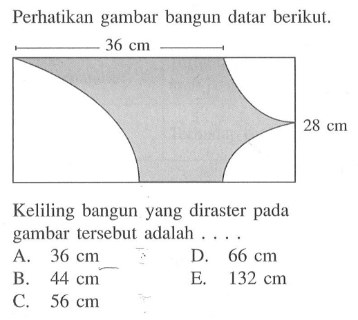 Perhatikan gambar bangun datar berikut. 36 cm 28 cm Keliling bangun yang diraster pada gambar tersebut adalah .... A.  36 cm B.  44 cm C.  56 cm D.  66 cm E.  132 cm 
