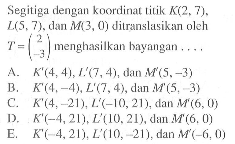 Segitiga dengan koordinat titik K(2,7), L(5,7), dan M(3,0) ditranslasikan oleh T=(2 -3) menghasilkan bayangan....