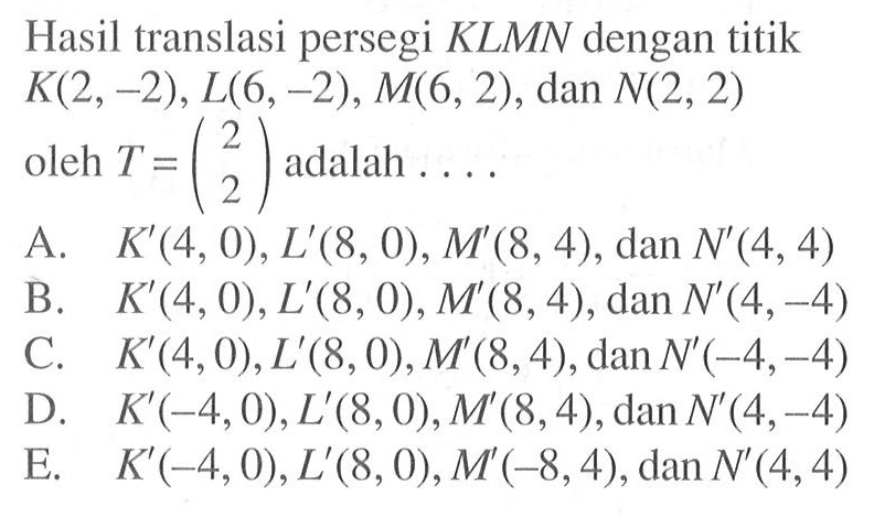 Hasil translasi persegi KLMN dengan titik K(2,-2), L(6,-2), M(6,2), dan N(2,2) oleh T=(2 2) adalah . . . .