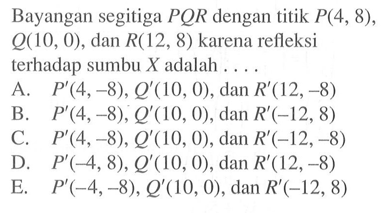 Bayangan segitiga PQR dengan titik P(4, 8) , Q10, 0) , dan R(12, 8) karena refleksi terhadap sumbu X adalah . . . .